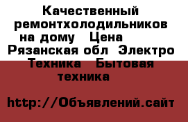 Качественный ремонтхолодильников на дому › Цена ­ 500 - Рязанская обл. Электро-Техника » Бытовая техника   